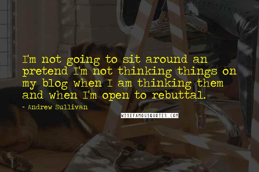 Andrew Sullivan Quotes: I'm not going to sit around an pretend I'm not thinking things on my blog when I am thinking them and when I'm open to rebuttal.