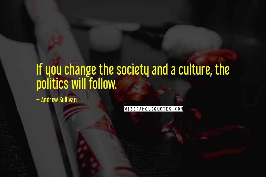 Andrew Sullivan Quotes: If you change the society and a culture, the politics will follow.