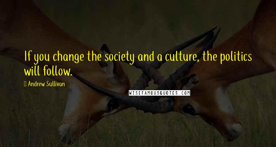 Andrew Sullivan Quotes: If you change the society and a culture, the politics will follow.