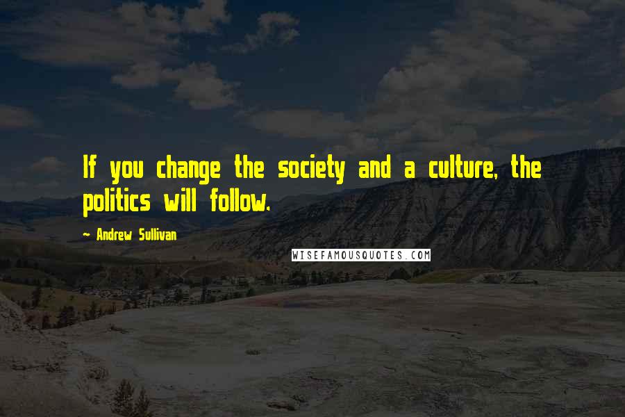Andrew Sullivan Quotes: If you change the society and a culture, the politics will follow.