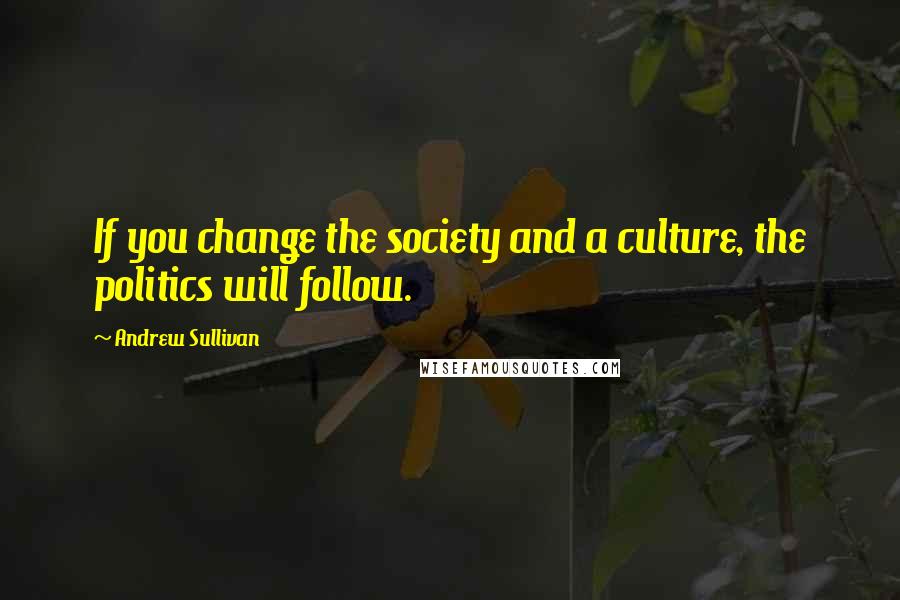 Andrew Sullivan Quotes: If you change the society and a culture, the politics will follow.