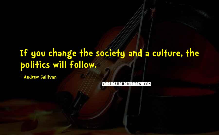 Andrew Sullivan Quotes: If you change the society and a culture, the politics will follow.