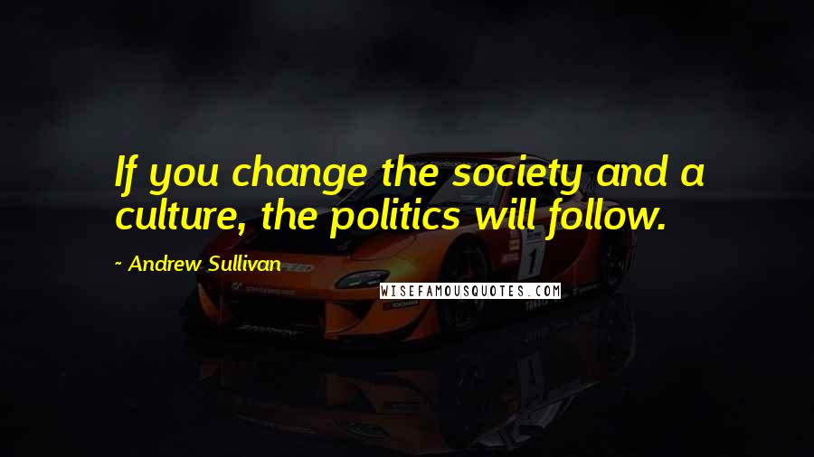 Andrew Sullivan Quotes: If you change the society and a culture, the politics will follow.