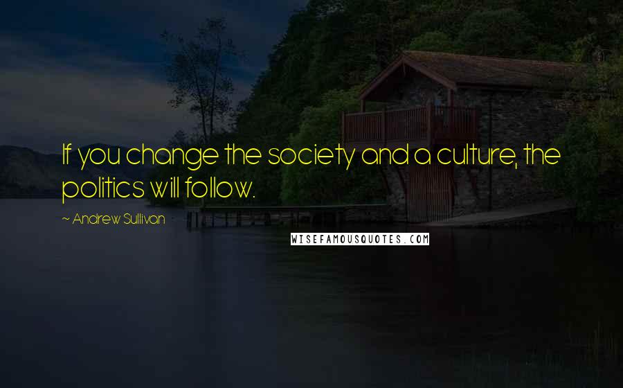 Andrew Sullivan Quotes: If you change the society and a culture, the politics will follow.