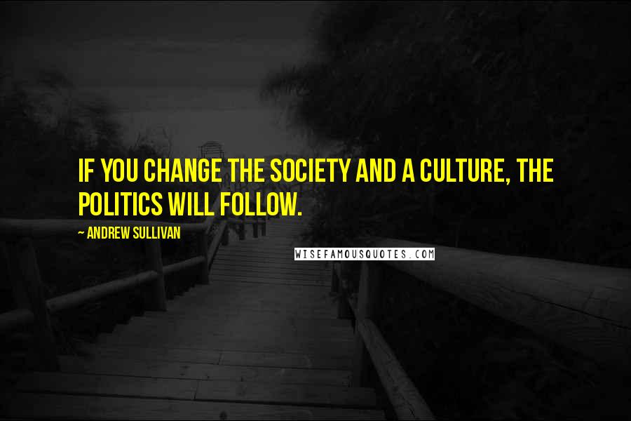 Andrew Sullivan Quotes: If you change the society and a culture, the politics will follow.