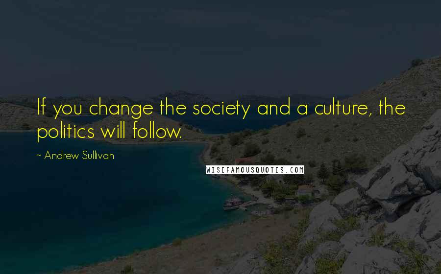 Andrew Sullivan Quotes: If you change the society and a culture, the politics will follow.