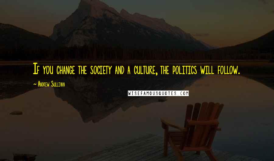 Andrew Sullivan Quotes: If you change the society and a culture, the politics will follow.