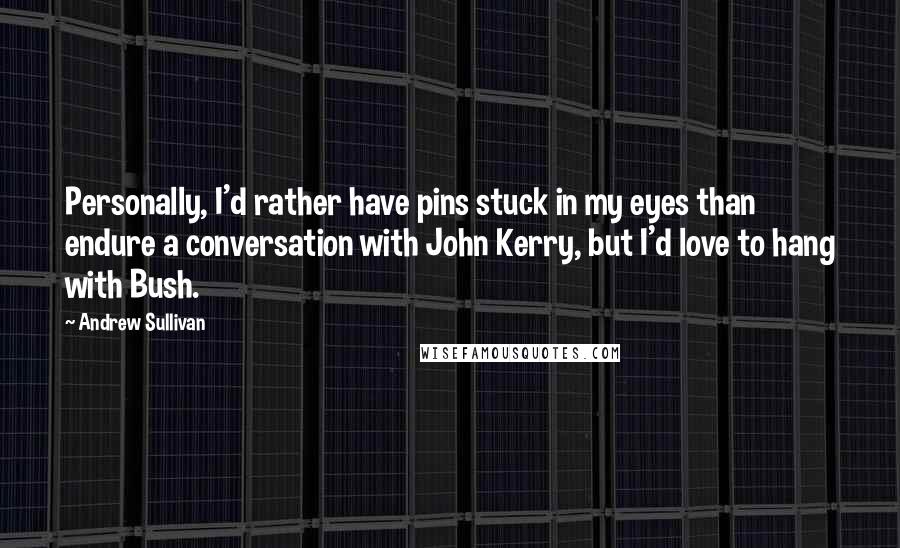 Andrew Sullivan Quotes: Personally, I'd rather have pins stuck in my eyes than endure a conversation with John Kerry, but I'd love to hang with Bush.