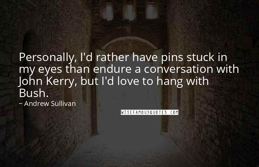 Andrew Sullivan Quotes: Personally, I'd rather have pins stuck in my eyes than endure a conversation with John Kerry, but I'd love to hang with Bush.