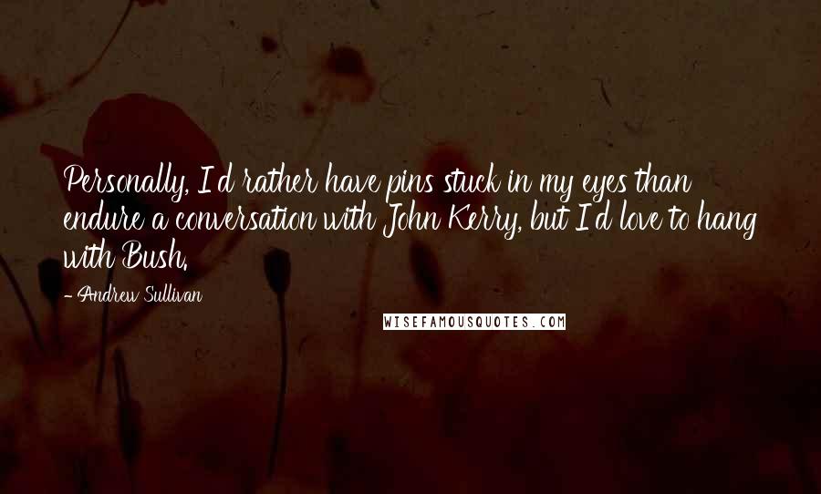 Andrew Sullivan Quotes: Personally, I'd rather have pins stuck in my eyes than endure a conversation with John Kerry, but I'd love to hang with Bush.