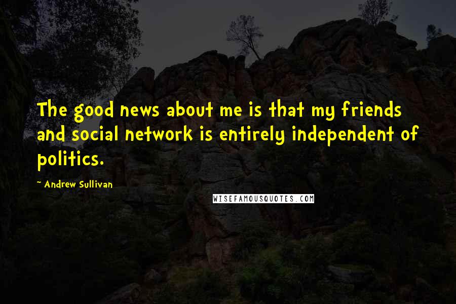 Andrew Sullivan Quotes: The good news about me is that my friends and social network is entirely independent of politics.