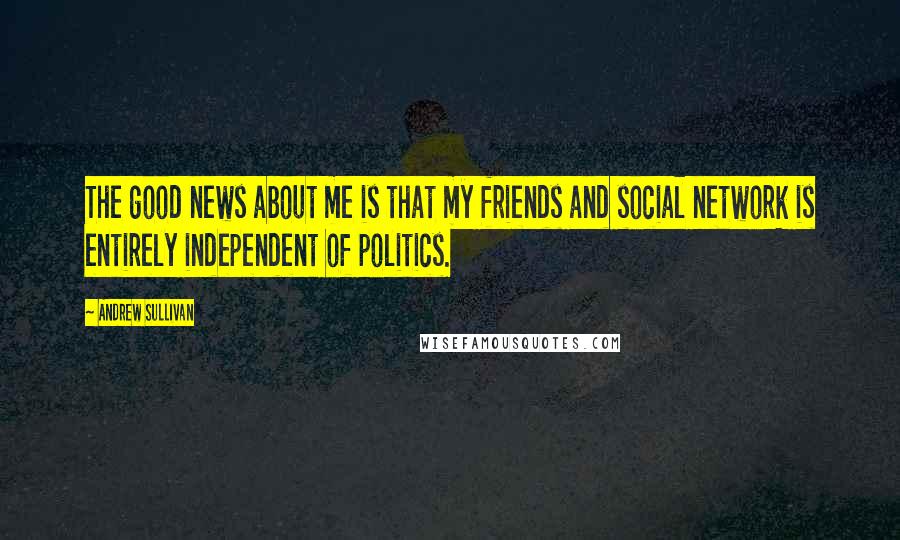 Andrew Sullivan Quotes: The good news about me is that my friends and social network is entirely independent of politics.