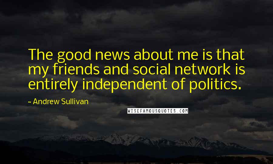 Andrew Sullivan Quotes: The good news about me is that my friends and social network is entirely independent of politics.