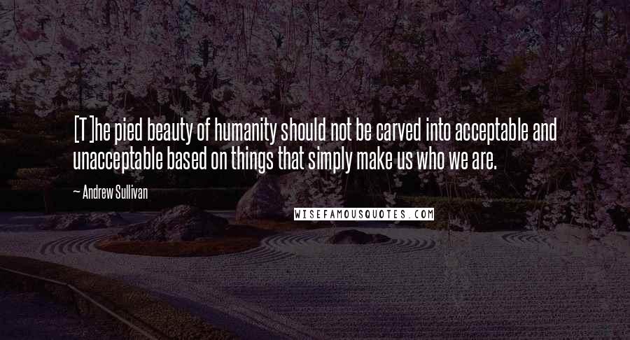 Andrew Sullivan Quotes: [T]he pied beauty of humanity should not be carved into acceptable and unacceptable based on things that simply make us who we are.