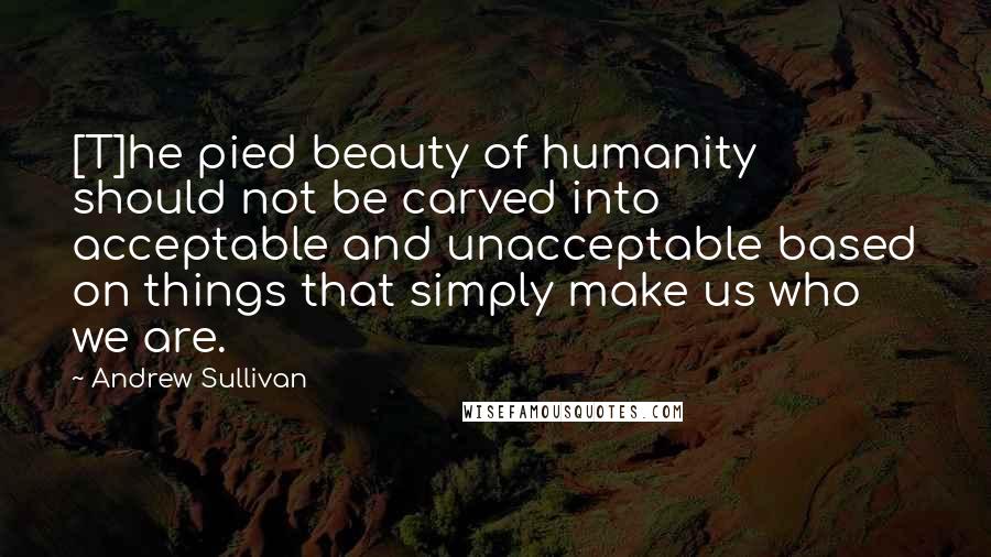 Andrew Sullivan Quotes: [T]he pied beauty of humanity should not be carved into acceptable and unacceptable based on things that simply make us who we are.