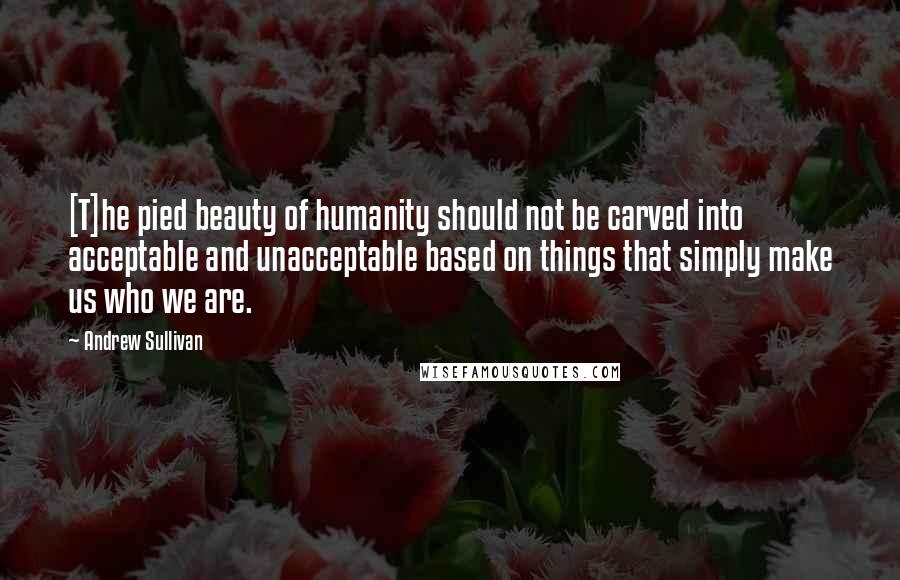 Andrew Sullivan Quotes: [T]he pied beauty of humanity should not be carved into acceptable and unacceptable based on things that simply make us who we are.