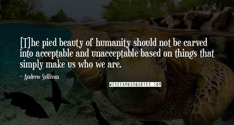 Andrew Sullivan Quotes: [T]he pied beauty of humanity should not be carved into acceptable and unacceptable based on things that simply make us who we are.