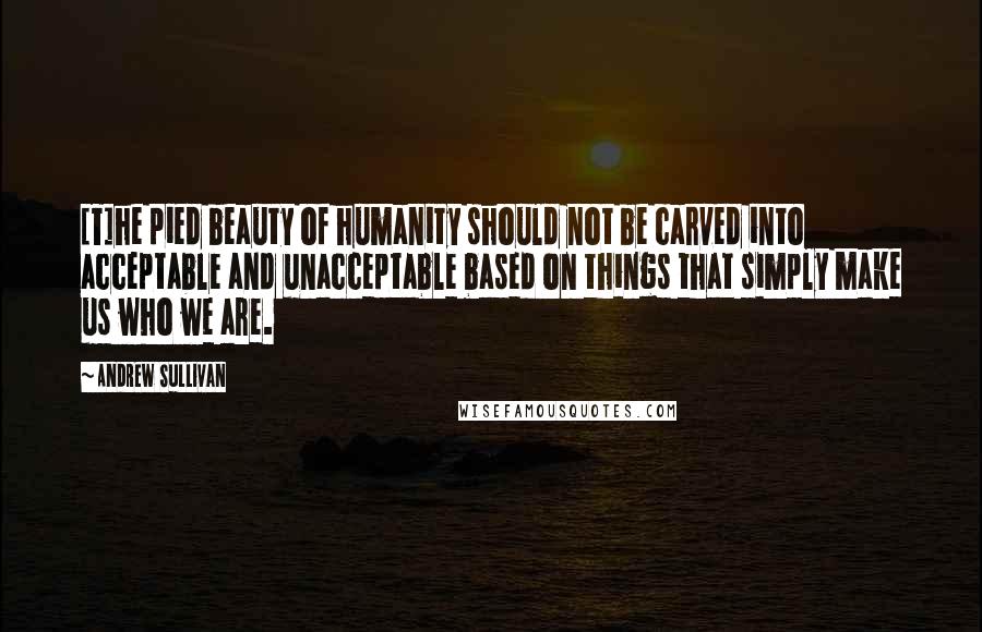 Andrew Sullivan Quotes: [T]he pied beauty of humanity should not be carved into acceptable and unacceptable based on things that simply make us who we are.