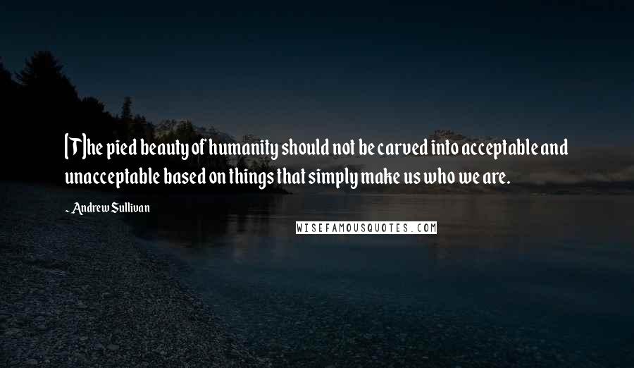 Andrew Sullivan Quotes: [T]he pied beauty of humanity should not be carved into acceptable and unacceptable based on things that simply make us who we are.