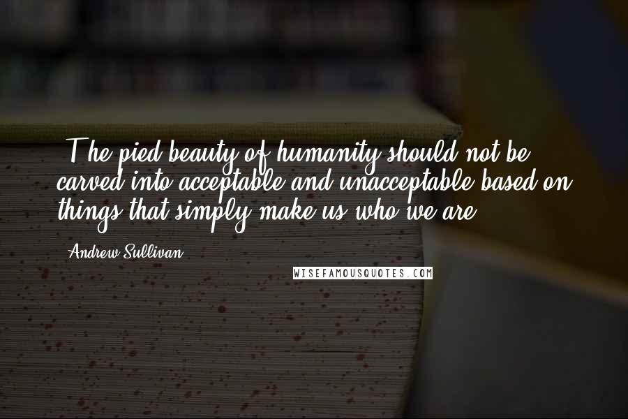 Andrew Sullivan Quotes: [T]he pied beauty of humanity should not be carved into acceptable and unacceptable based on things that simply make us who we are.