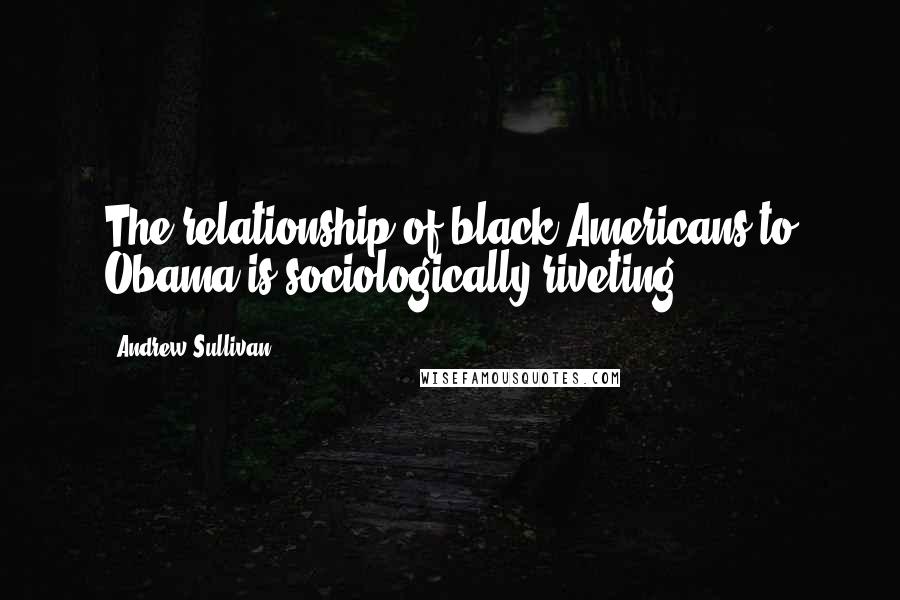 Andrew Sullivan Quotes: The relationship of black Americans to Obama is sociologically riveting.