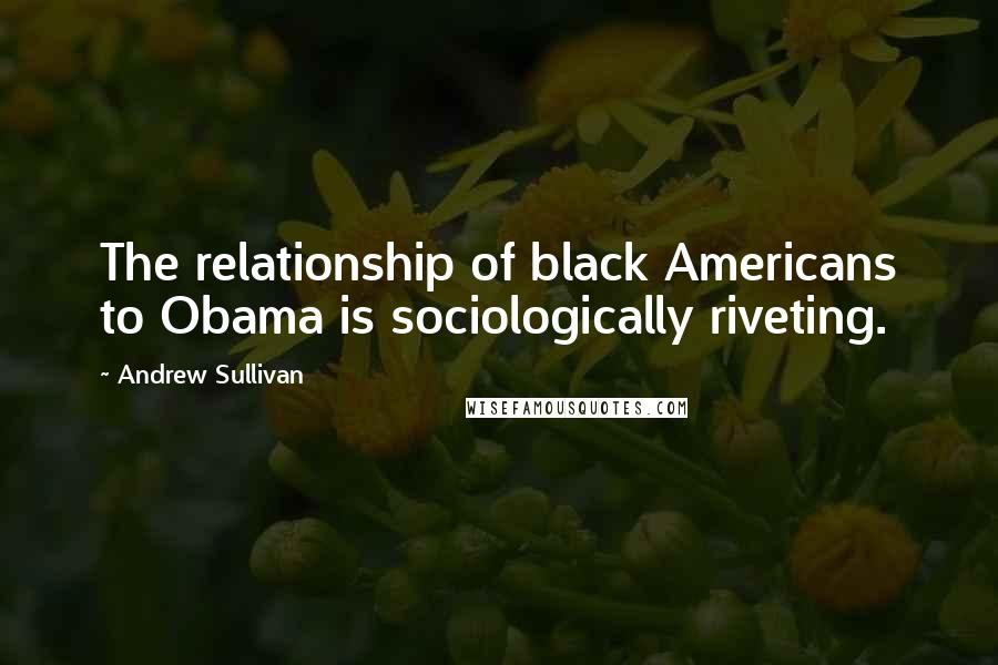 Andrew Sullivan Quotes: The relationship of black Americans to Obama is sociologically riveting.