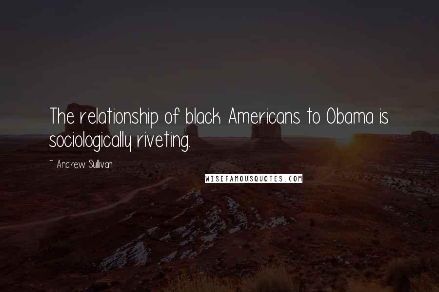 Andrew Sullivan Quotes: The relationship of black Americans to Obama is sociologically riveting.