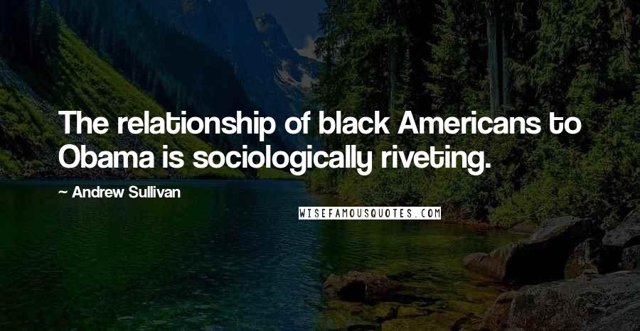 Andrew Sullivan Quotes: The relationship of black Americans to Obama is sociologically riveting.