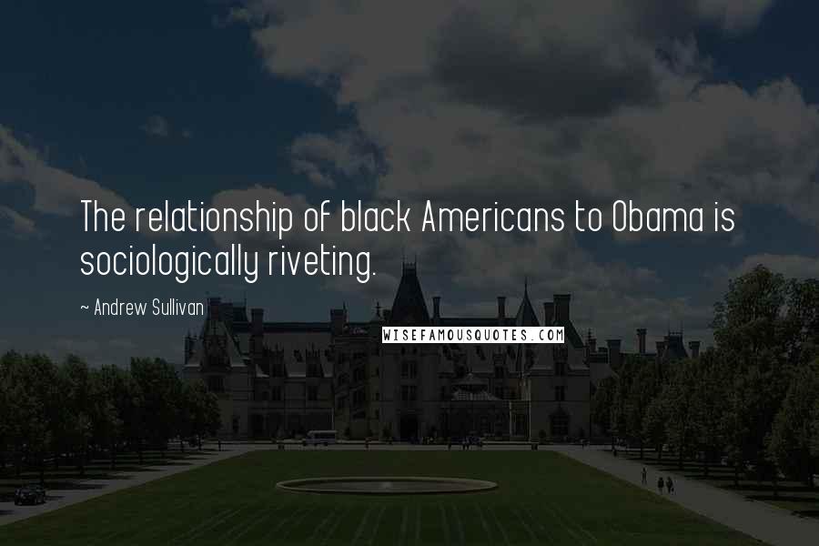 Andrew Sullivan Quotes: The relationship of black Americans to Obama is sociologically riveting.