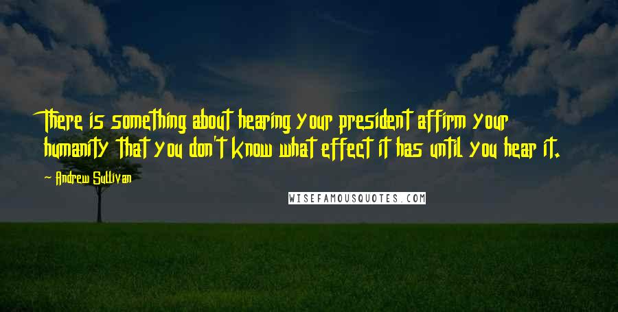 Andrew Sullivan Quotes: There is something about hearing your president affirm your humanity that you don't know what effect it has until you hear it.