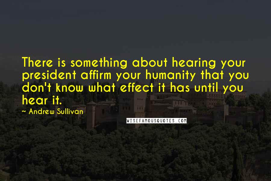 Andrew Sullivan Quotes: There is something about hearing your president affirm your humanity that you don't know what effect it has until you hear it.