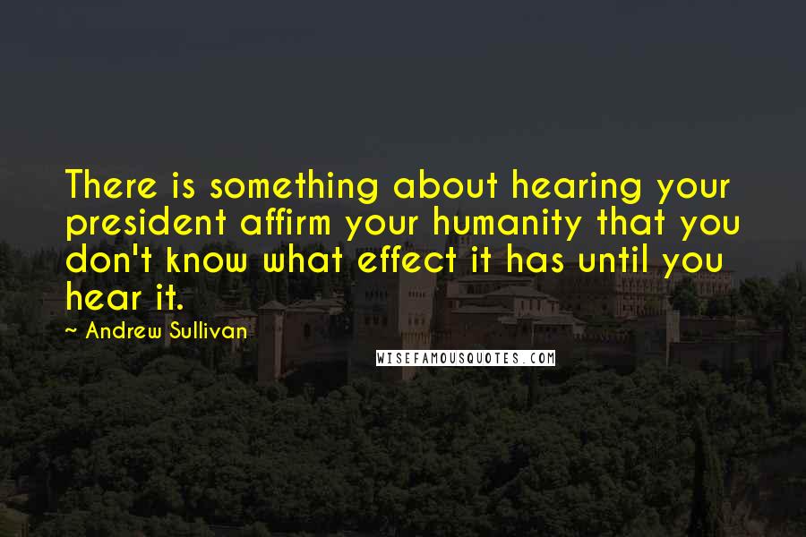 Andrew Sullivan Quotes: There is something about hearing your president affirm your humanity that you don't know what effect it has until you hear it.