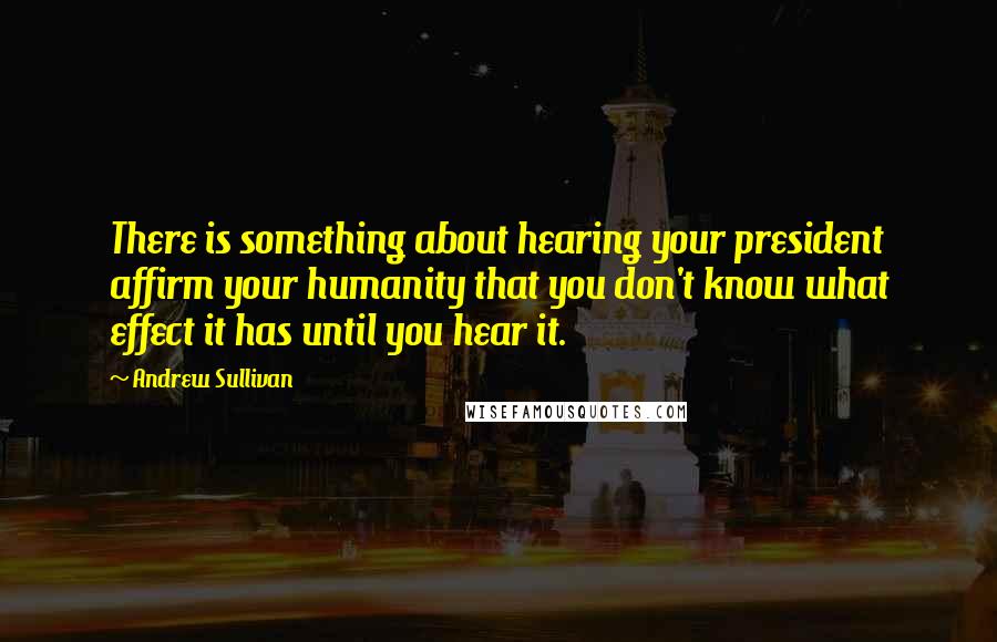 Andrew Sullivan Quotes: There is something about hearing your president affirm your humanity that you don't know what effect it has until you hear it.
