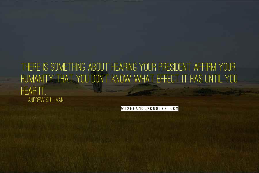 Andrew Sullivan Quotes: There is something about hearing your president affirm your humanity that you don't know what effect it has until you hear it.