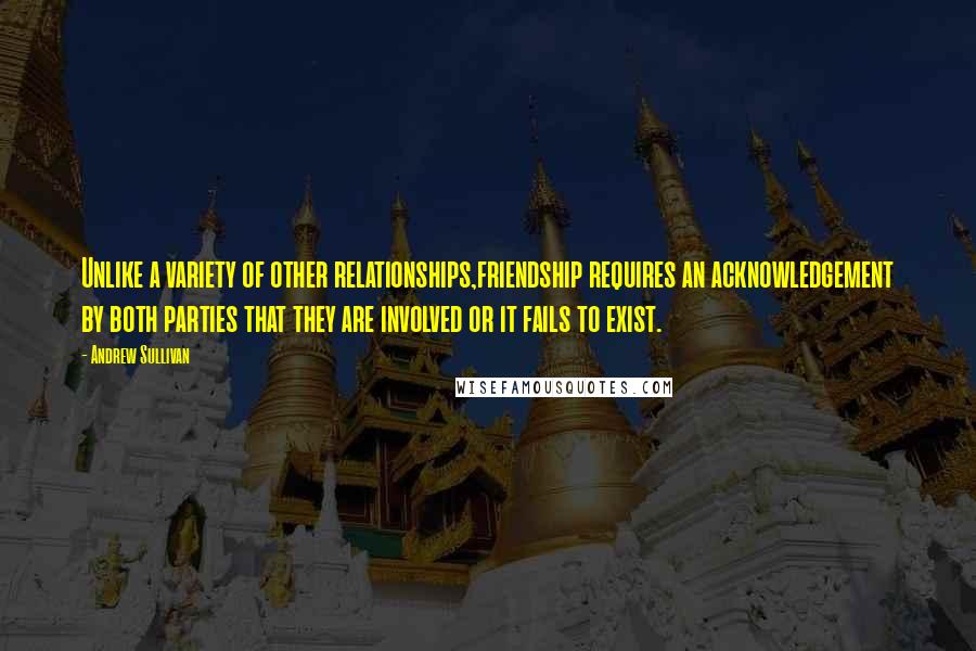 Andrew Sullivan Quotes: Unlike a variety of other relationships,friendship requires an acknowledgement by both parties that they are involved or it fails to exist.