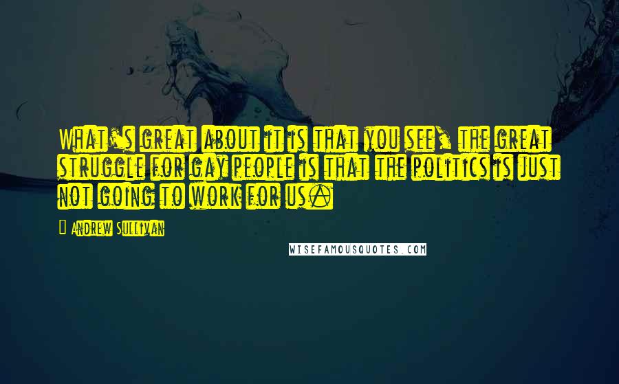 Andrew Sullivan Quotes: What's great about it is that you see, the great struggle for gay people is that the politics is just not going to work for us.