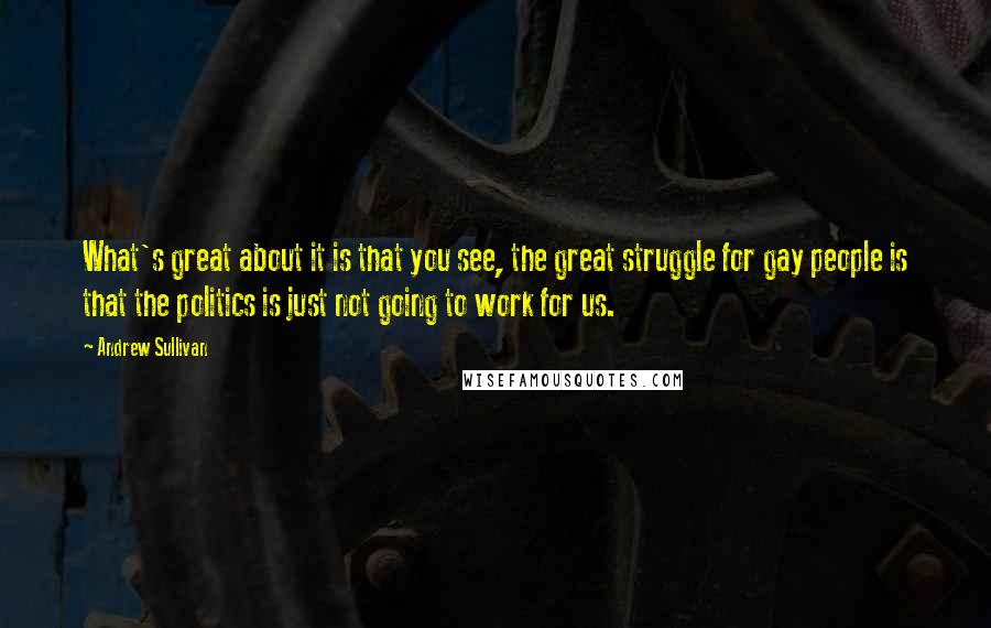 Andrew Sullivan Quotes: What's great about it is that you see, the great struggle for gay people is that the politics is just not going to work for us.