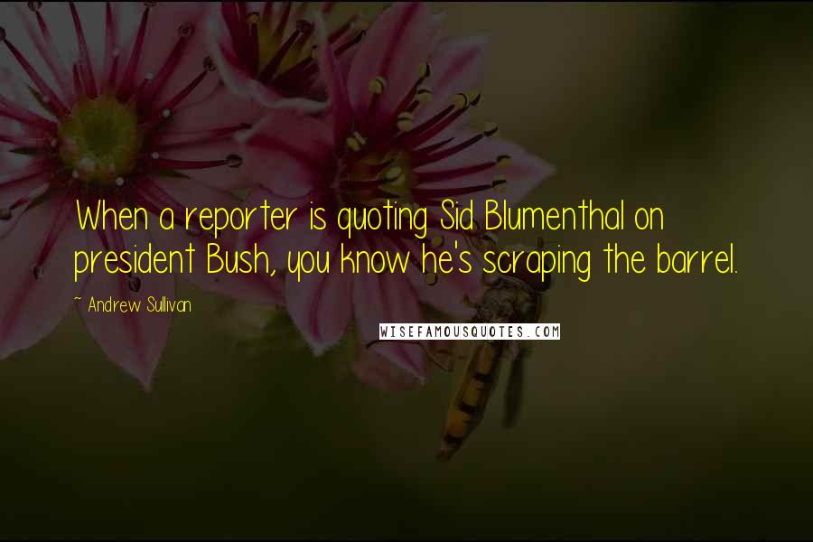 Andrew Sullivan Quotes: When a reporter is quoting Sid Blumenthal on president Bush, you know he's scraping the barrel.