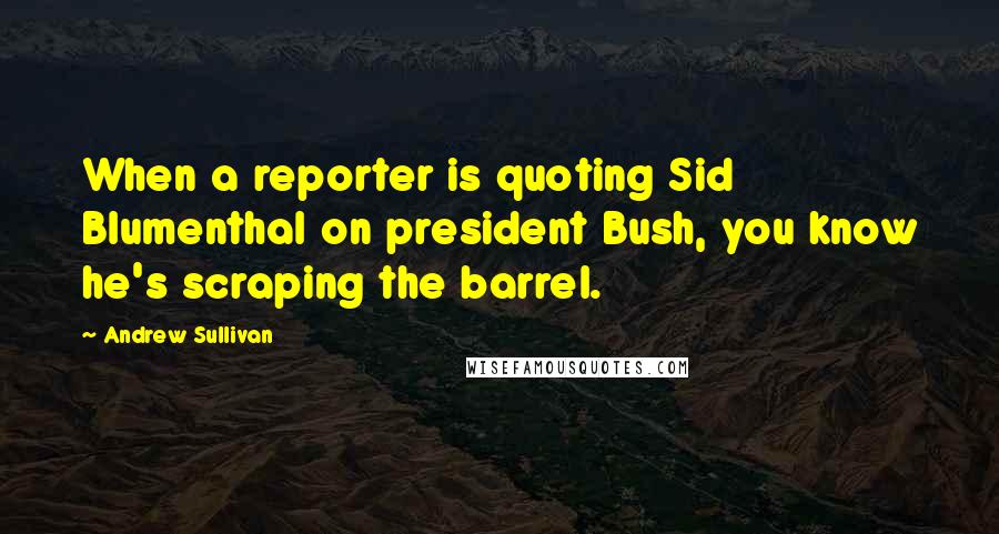 Andrew Sullivan Quotes: When a reporter is quoting Sid Blumenthal on president Bush, you know he's scraping the barrel.