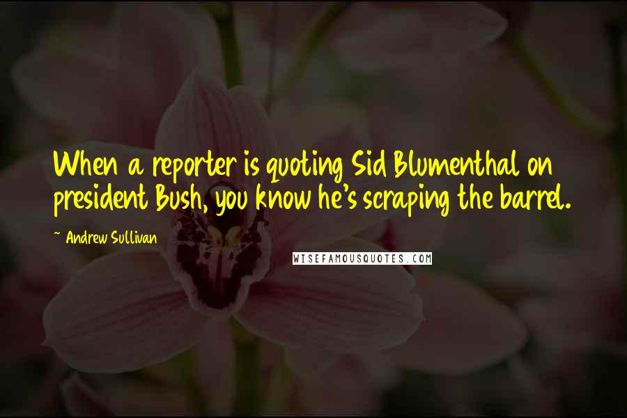 Andrew Sullivan Quotes: When a reporter is quoting Sid Blumenthal on president Bush, you know he's scraping the barrel.