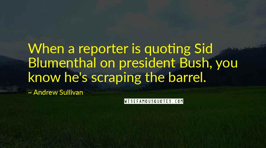 Andrew Sullivan Quotes: When a reporter is quoting Sid Blumenthal on president Bush, you know he's scraping the barrel.