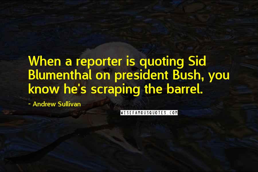 Andrew Sullivan Quotes: When a reporter is quoting Sid Blumenthal on president Bush, you know he's scraping the barrel.