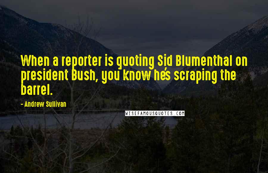 Andrew Sullivan Quotes: When a reporter is quoting Sid Blumenthal on president Bush, you know he's scraping the barrel.