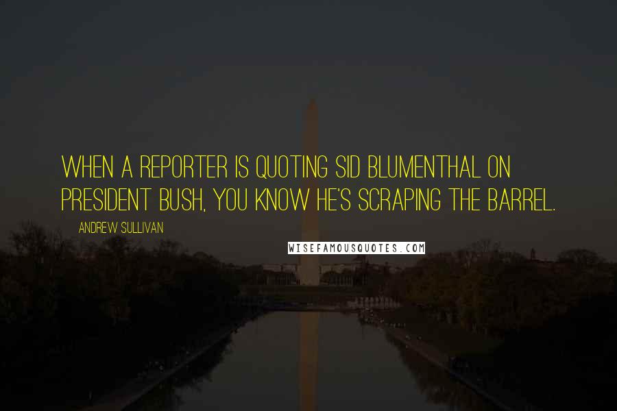 Andrew Sullivan Quotes: When a reporter is quoting Sid Blumenthal on president Bush, you know he's scraping the barrel.