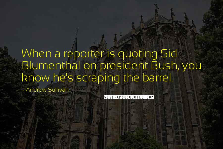 Andrew Sullivan Quotes: When a reporter is quoting Sid Blumenthal on president Bush, you know he's scraping the barrel.