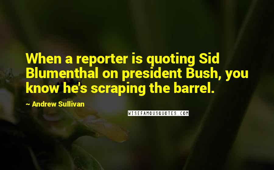 Andrew Sullivan Quotes: When a reporter is quoting Sid Blumenthal on president Bush, you know he's scraping the barrel.