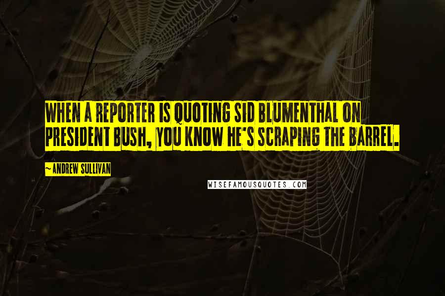 Andrew Sullivan Quotes: When a reporter is quoting Sid Blumenthal on president Bush, you know he's scraping the barrel.