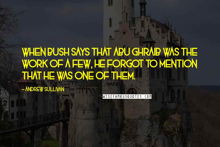 Andrew Sullivan Quotes: When Bush says that Abu Ghraib was the work of a few, he forgot to mention that he was one of them.