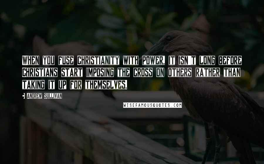 Andrew Sullivan Quotes: When you fuse Christianity with power, it isn't long before Christians start imposing the cross on others rather than taking it up for themselves.