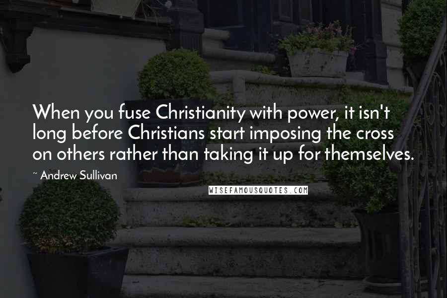 Andrew Sullivan Quotes: When you fuse Christianity with power, it isn't long before Christians start imposing the cross on others rather than taking it up for themselves.